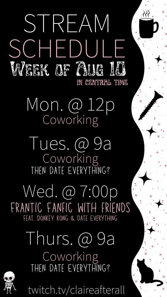 Claire After All's stream schedule image for the week of August 10. Denoted to be in Central time. The notice says Monday at 12p, Tuesday at 9am, and Thursday at 9am will be coworking and then date everything. Additionally, on Wednesday at 7pm we'll have frantic fanfic with friends about Donkey Kong and Date Everything. It notes at the bottom the link twitch.tv/claireafterall. The image features a skeleton with pink glasses in the bottom left corner with that and all the text on a black background. The text is either white or pink. The right side of the image features black silhouetted stars with a cat, screw, and cup of coffee with steam markers. There are even smaller red stars behind those silhouetted images.