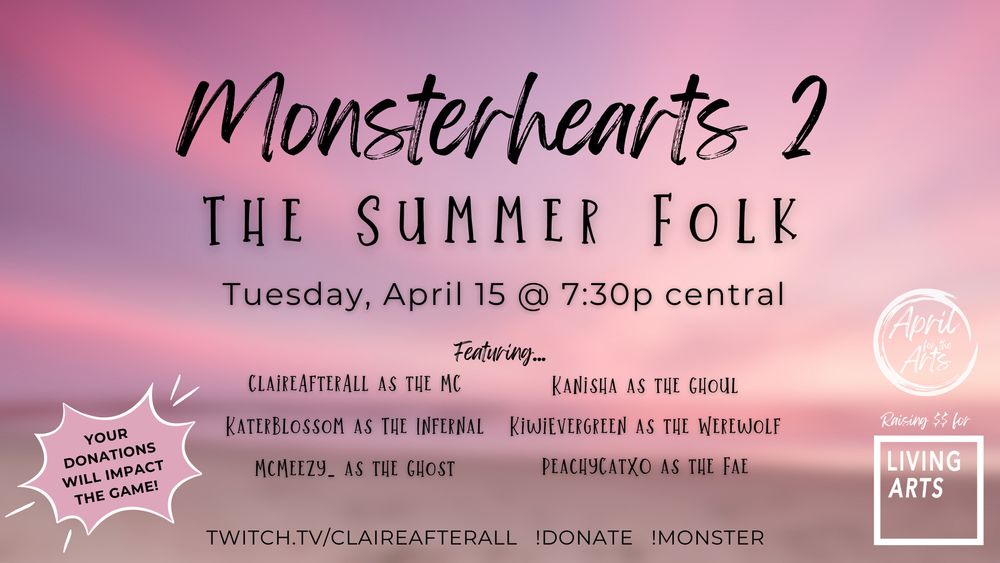 Monsterhearts 2: The Summer Folk on Tuesday, April 15 at 7:30PM central time. Your donations will impact the game! April for the Arts is raising funds for Living Arts. This stream will feature ClaireAfterAll as the MC, Kanisha as the Ghoul, Katerblossom as the Infernal, KiwiEvergreen as the Werewolf, McMeezy as the Ghost, and PeachyCatXO as the fae. !Donate !Monster twitch.tv/claireafterall