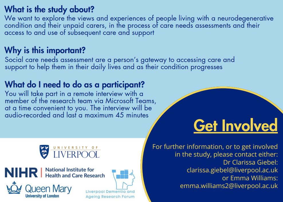 What is the study about? 
We want to explore the views and experiences of people living with a neurodegenerative condition and their unpaid carers, in the process of care needs assessments and their access to and use of subsequent care and support

Why is this important?
Social care needs assessment are a person’s gateway to accessing care and support to help them in their daily lives and as their condition progresses.

What do I need to do as a participant?
You will take part in a remote interview with a member of the research team via Microsoft Teams, at a time convenient to you. The interview will be audio-recorded and last a maximum of 45 minutes. 

Get involved. For further information, or to get involved in the study, please contact either Dr Clarissa Giebel (clarissa.giebel@liverpool.ac.uk) or Emma Williams (emma.williams2@liverpool.ac.uk).

Logos for the University of Liverpool, the National Institute of Health and Care Research, Queen Mary University of London and the Liverpool Dementia and Ageing Research Forum.
