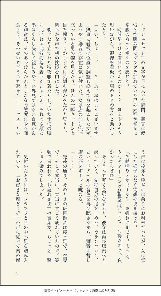 新書ページメーカーにて作成した短編小説画像。四枚目。以下画像内の文章文字起こし。

時間早ェけど店開いてんのか……？　ぼんやりそう思いながら、視線を看板から店のドアの方へと動かしたとき。
「よい、しょ……。……？　あ、おはようございます」
無事に看板の位置を調整し終えて身を起こした女が、ようやく獅音の存在に気が付いた。女は店の前に突っ立っている男の姿を見るなり、ほんの一瞬キョトンと目を瞬き。しかしすぐに笑顔を浮かべたかと思うと、朗らかな声で朝の挨拶を口にした。
剃ったり立てたり特攻服を着たりしていた十代の頃に比べれば比較的落ち着いたとはいえ、それでも顔に墨はあるし決して親しみやすい外見ではない自覚がある獅音は、そのあっけらかんとした女の態度に少々面食らう。そのせいで辛うじて返せた「……ッス」という声は挨拶と呼ぶには余りにお粗末だったが、女は気にした様子もなく笑顔のまま続けた。
「夜勤帰りとかですか？　お疲れさまです。えっと、うちのモーニング結構美味しくて、お得なので、良かったらぜひ」
そう言って軽く会釈をすると、彼女は再び店内へと戻っていく。先程自分の足を止めた、カランコロン、というドアベルの音色を再び聴きながら、獅音は暫し店の扉をボーッと眺める。

「………」

先述の通り、そのときの斑目獅音は寝不足で、空腹で。そして本当に、本当にすごく疲れていたので。笑顔で言われた「お疲れさま」の言葉が、ちょっと、驚くほど染みてしまった。
