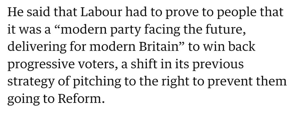 He said that Labour had to prove to people that it was a “modern party facing the future, delivering for modern Britain” to win back progressive voters, a shift in its previous strategy of pitching to the right to prevent them going to Reform.
