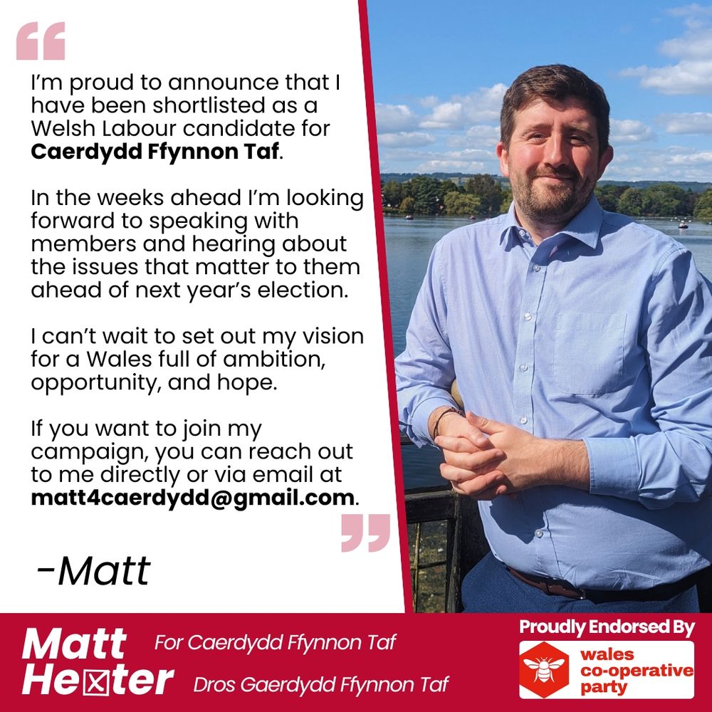 A graphic to announce that Matt Hexter has been shortlisted as a Welsh Labour candidate for Caerdydd Ffynnon Taf. It includes a picture of Matt at Roath Park, the words 'Matt Hexter for Caerdydd Ffynnon Taf' and 'Proudly Endorsed by the Wales Co-operative Party'. 

The Body text reads: I’m proud to announce that I have been shortlisted as a Welsh Labour candidate for Caerdydd Caerdydd Ffynnon Taf' and 'Proudly Endorsed by the Wales Co-operative Party'. 

In the weeks ahead I’m looking forward to speaking with members and hearing about the issues that matter to them ahead of next year’s election.

I can’t wait to set out my vision for a Wales full of ambition, opportunity and hope. 

If you want to join my campaign, you can reach out to me directly or via email at matt4caerdydd@gmail.com