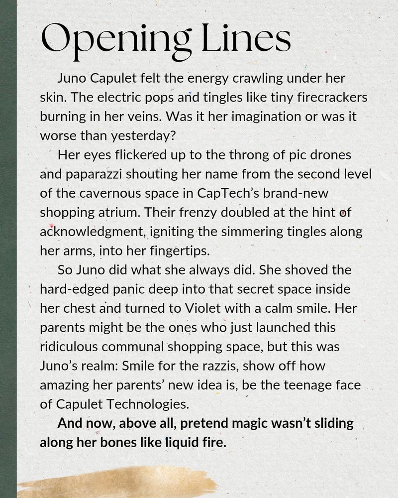 Opening Lines: Juno Capulet felt the energy crawling under her skin. The electric pops and tingles like tiny firecrackers burning in her veins. Was it her imagination or was it worse than yesterday?
     Her eyes flickered up to the throng of pic drones and paparazzi shouting her name from the second level of the cavernous space in CapTech’s brand-new shopping atrium. Their frenzy doubled at the hint of acknowledgment, igniting the simmering tingles along her arms, into her fingertips.
     So Juno did what she always did. She shoved the hard-edged panic deep into that secret space inside her chest and turned to Violet with a calm smile. Her parents might be the ones who just launched this ridiculous communal shopping space, but this was Juno’s realm: Smile for the razzis, show off how amazing her parents’ new idea is, be the teenage face of Capulet Technologies.
     And now, above all, pretend magic wasn’t sliding along her bones like liquid fire.