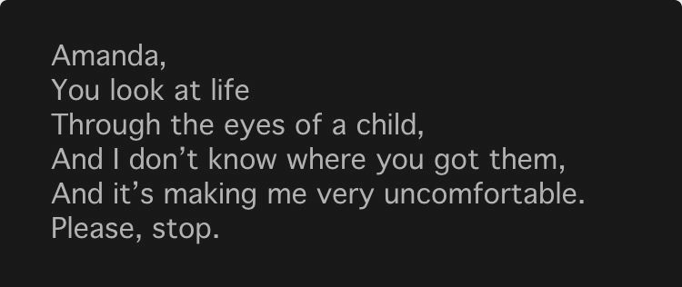 Amanda,
 You look at life
 Through the eyes of a child,
 And I don't know where you got them,
 And it's making me very uncomfortable.
 Please, stop.