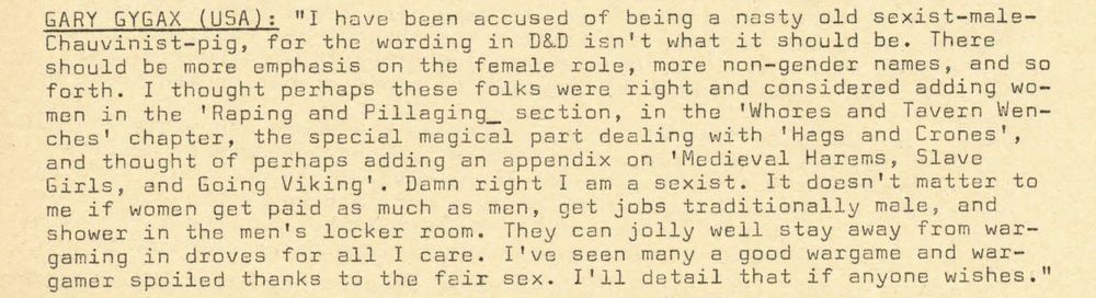      “I have been accused of being a nasty old sexist-male-Chauvinist-pig, for the wording in D&D isn’t what it should be. There should be more emphasis on the female role, more non-gendered names, and so forth. I thought perhaps these folks were right and considered adding women in the ‘Raping and Pillaging[’] section, in the ‘Whores and Tavern Wenches’ chapter, the special magical part dealing with ‘Hags and Crones’, and thought perhaps of adding an appendix on ‘Medieval Harems, Slave Girls, and Going Viking’. Damn right I am sexist. It doesn’t matter to me if women get paid as much as men, get jobs traditionally male, and shower in the men’s locker room. They can jolly well stay away from wargaming in droves for all I care. I’ve seen many a good wargame and wargamer spoiled thanks to the fair sex. I’ll detail that if anyone wishes.” 