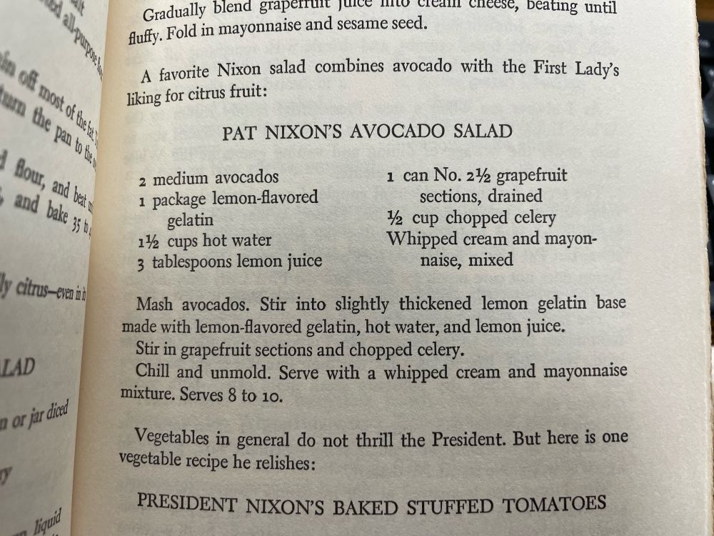 Picture of a page from a cookbook:

PAT NIXON'S AVOCADO SALAD
2 medium avocados
1 package lemon-flavored gelatin
1½ cups hot water
3 tablespoons lemon juice
1 can No. 2½ grapefruit sections, drained
½ cup chopped celery
Whipped cream and mayonnaise, mixed

Mash avocados. Stir into slightly thickened lemon gelatin base made with lemon-flavored gelatin, hot water, and lemon juice.
Stir in grapefruit sections and chopped celery.
Chill and unmold. Serve with a whipped cream and mayonnaise mixture. Serves 8 to 10.

Vegetables in general do not thrill the President. But here is one vegetable recipe he relishes: