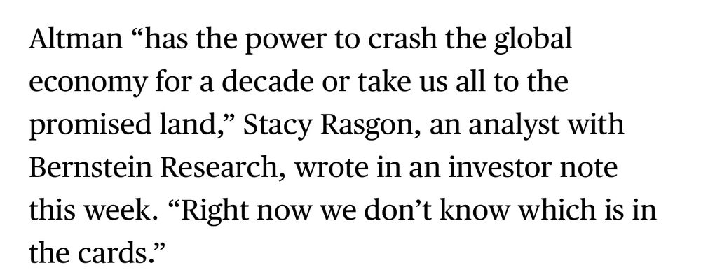 Altman "has the power to crash the global economy for a decade or take us all to the promised land," Stacy Rasgon, an analyst with Bernstein Research, wrote in an investor note this week. "Right now we don't know which is in the cards."