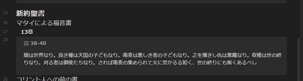 A screenshot of Japanese phrases from Bible:
[Jpn] "畑は世界なり。良き種は天国の子どもなり。毒麦は悪しき者の子どもなり。之を播きし仇は悪魔なり。収穫は世の終りなり。刈る者は御使たちなり。されば毒麦の集められて火に焚かるる如く、世の終りにも斯くあるべし", that is:
[Eng] The field is the world, and the good seed stands for the people of the kingdom. The weeds are the people of the evil one,
and the enemy who sows them is the devil. The harvest is the end of the age, and the harvesters are angels.
As the weeds are pulled up and burned in the fire, so it will be at the end of the age."