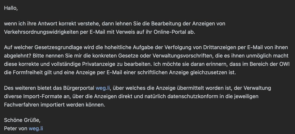 Hallo,

wenn ich ihre Antwort korrekt verstehe, dann lehnen Sie die Bearbeitung der Anzeigen von Verkehrsordnungswidrigkeiten per E-Mail mit Verweis auf ihr Online-Portal ab.

Auf welcher Gesetzesgrundlage wird die hoheitliche Aufgabe der Verfolgung von Drittanzeigen per E-Mail von ihnen abgelehnt? Bitte nennen Sie mir die konkreten Gesetze oder Verwaltungsvorschriften, die es ihnen unmöglich macht diese korrekte und vollständige Privatanzeige zu bearbeiten. Ich möchte sie daran erinnern, dass im Bereich der OWI die Formfreiheit gilt und eine Anzeige per E-Mail einer schriftlichen Anzeige gleichzusetzen ist.

Des weiteren bietet das Bürgerportal weg.li, über welches die Anzeige übermittelt worden ist, der Verwaltung diverse Import-Formate an, über die Anzeigen direkt und natürlich datenschutzkonform in die jeweiligen Fachverfahren importiert werden können.

Schöne Grüße,
...