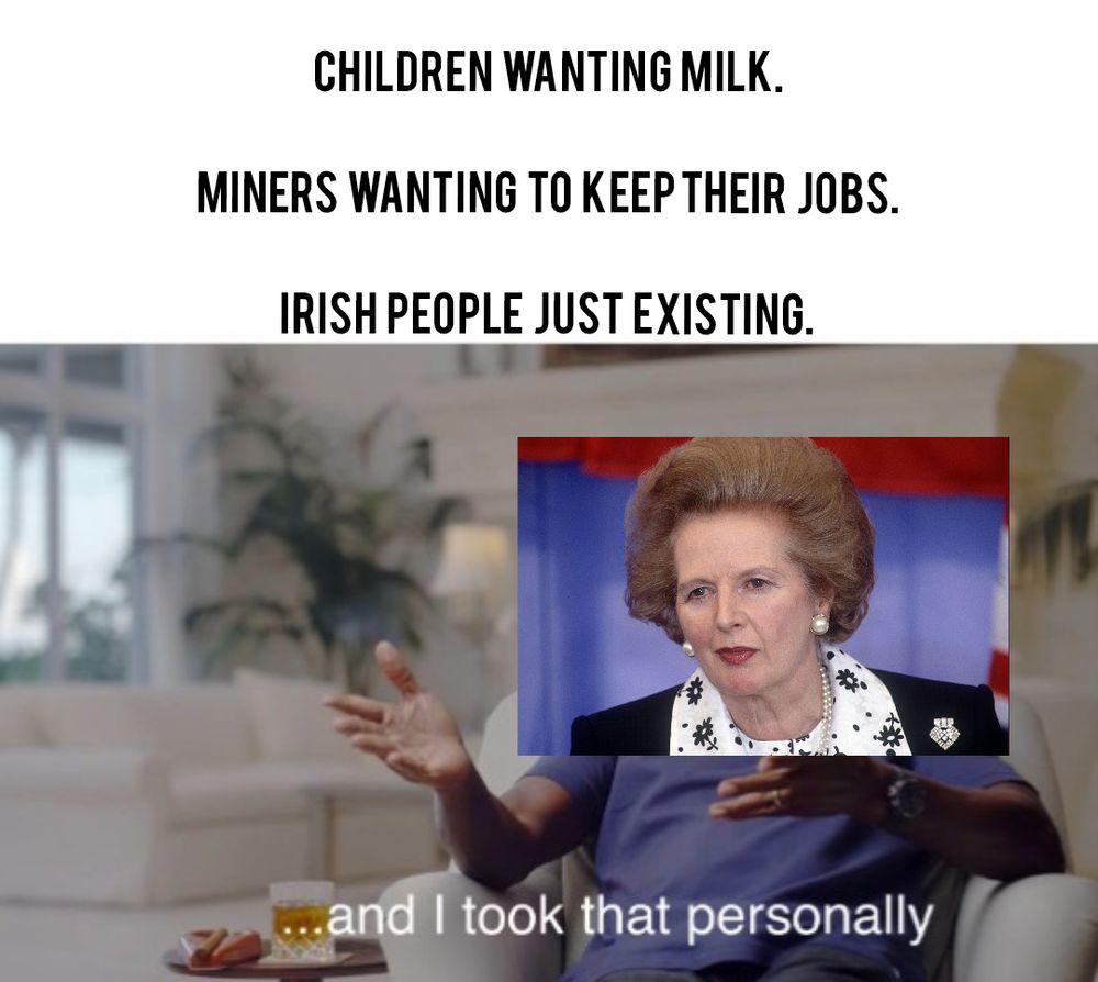 A meme of Margaret Thatcher, it reads:

CHILDREN WANTING MILK. 
MINERS WANTING TO KEEP THEIR JOBS. 
IRISH PEOPLE JUST EXISTING.

... And I took that personally 