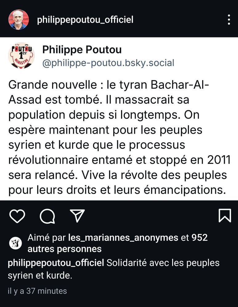 Capture d'écran du compte Instagram de Philippe Poutou. 
Le post affiche une capture d'écran d'un skeet/Schtroumpfs/bluske/je sais pas du compte de Philippe Poutou sur bluesky. Confirmant donc que le compte lui appartient bien.

Le message bluesky dit : 
Grande nouvelle : le tyran Bachar-Al-Assad est tombé. Il massacrait sa population depuis si longtemps. On espère maintenant pour les peuples syrien et kurde que le processus révolutionnaire entamé et stoppé en 2011 sera relancé. Vive la révolte des peuples pour leurs droits et leurs émancipations.