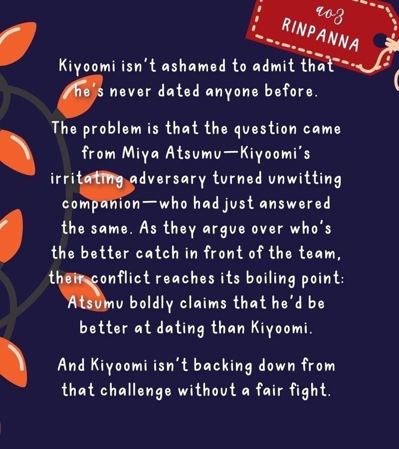 Fic graphic part two, which reads: Kiyoomi isn't ashamed to admit that he's never dated anyone before.

The problem is that the question came from Miya Atsumu—Kiyoomi’s irritating adversary turned unexpected companion—who had just answered the same. As they argue over who's the better catch in front of the team, their conflict reaches its boiling point: Atsumu boldly claims that he'd be better at dating than Kiyoomi.

And Kiyoomi isn't backing down from that challenge without a fair fight.