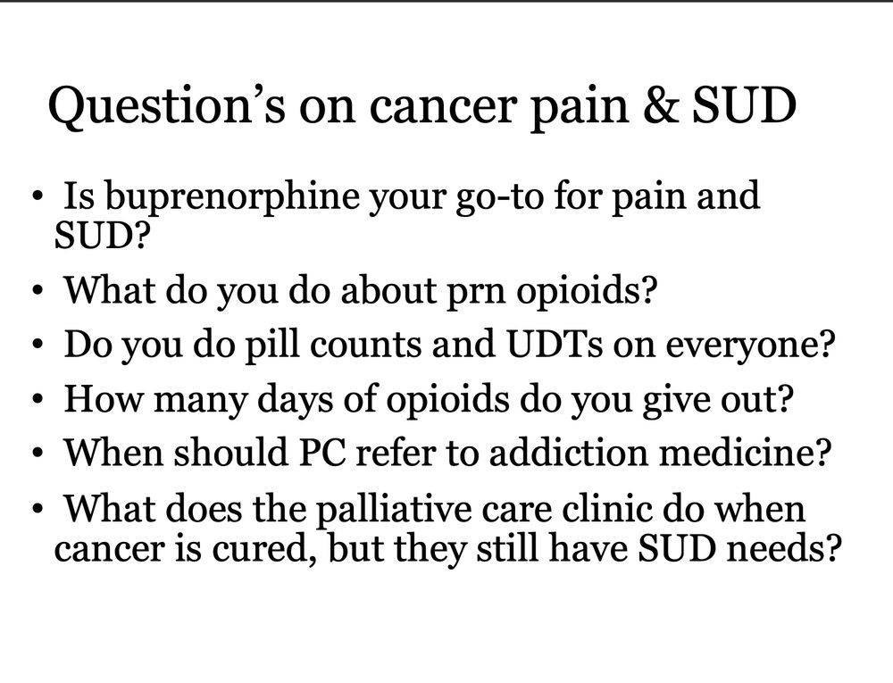 Question’s on cancer pain & SUD

 Is buprenorphine your go-to for pain and SUD?
 What do you do about prn opioids?
 Do you do pill counts and UDTs on everyone?
 How many days of opioids do you give out?
 When should PC refer to addiction medicine?
 What does the palliative care clinic do when cancer is cured, but they still have SUD needs? 

