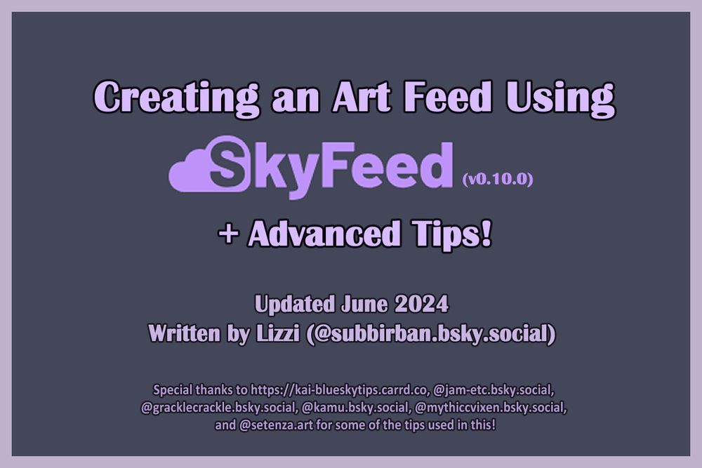 Creating an Art Feed Using SkyFeed v0.10.0 + Advanced Tips!
This tutorial was made in June 2024, written by Lizzi (@subbirban.bsky.social). Special thanks to kai-bluskytips.carrd.co for compiling the original art feed tips; thank you to @jam-etc.bsky.social, @gracklecrackle.bsky.social, @kamu.bsky.social, and @mythiccvixen.bsky.social for writing the original posts. Thank you to @setenza.art for the quote repost tip that I will cover later in this guide!