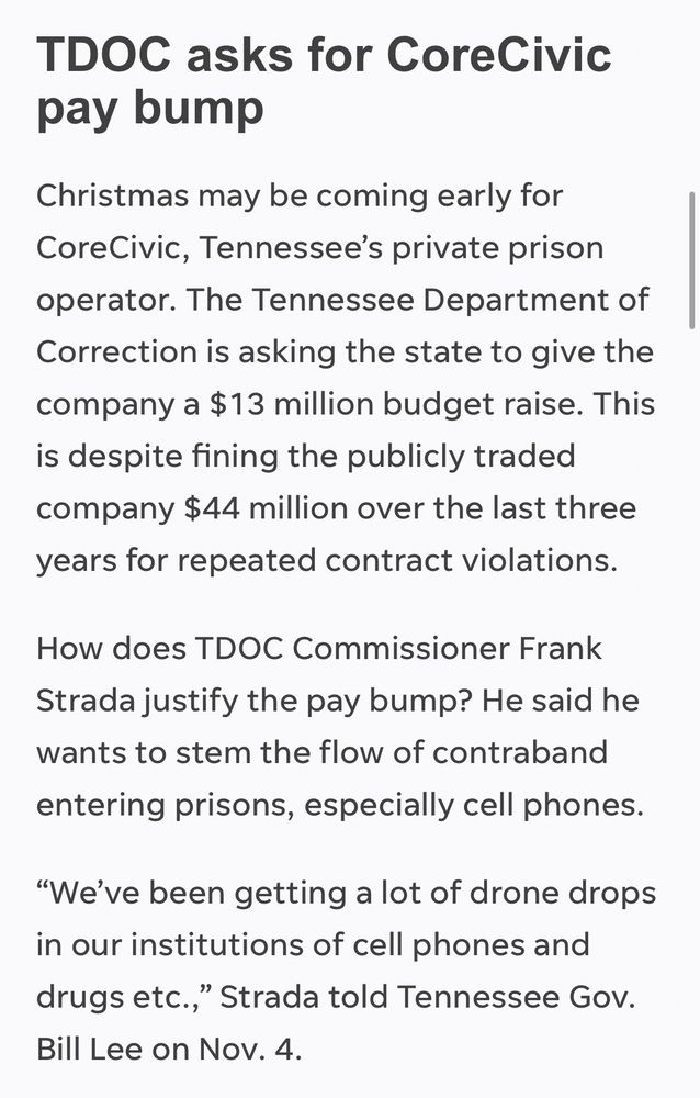 TDOC asks for CoreCivic pay bump
Christmas may be coming early for CoreCivic, Tennessee’s private prison operator. The Tennessee Department of Correction is asking the state to give the company a $13 million budget raise. This is despite fining the publicly traded company $44 million over the last three years for repeated contract violations.
How does TDOC Commissioner Frank Strada justify the pay bump? He said he wants to stem the flow of contraband entering prisons, especially cell phones.
“We’ve been getting a lot of drone drops in our institutions of cell phones and drugs etc.,” Strada told Tennessee Gov. Bill Lee on Nov. 4. 