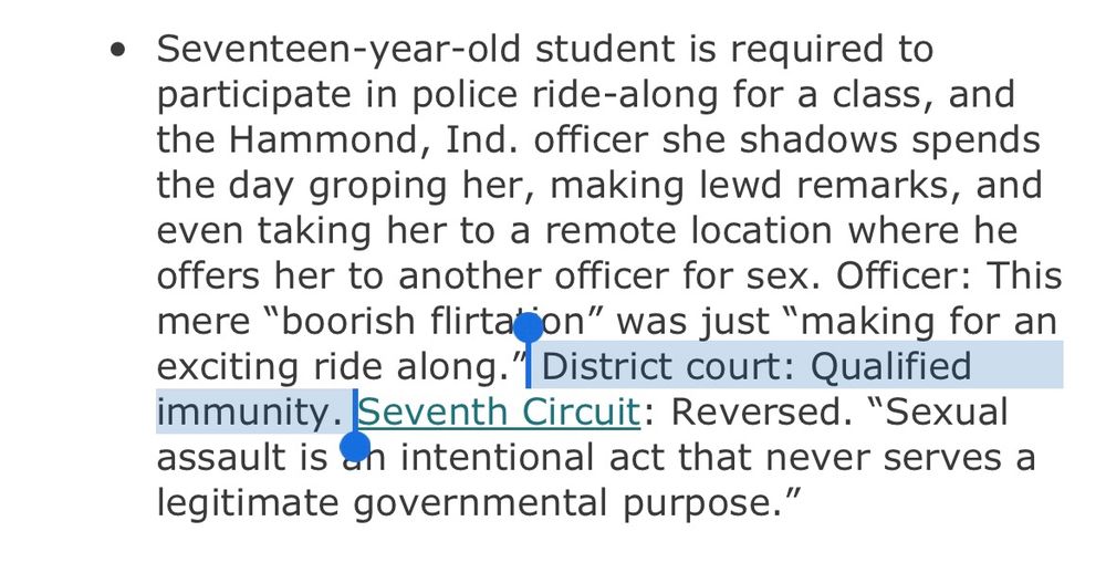 Seventeen-year-old student is required to participate in police ride-along for a class, and the Hammond, Ind. officer she shadows spends the day groping her, making lewd remarks, and even taking her to a remote location where he offers her to another officer for sex. Officer: This mere “boorish flirtation” was just “making for an exciting ride along.” District court: Qualified immunity. Seventh Circuit: Reversed. “Sexual assault is an intentional act that never serves a legitimate governmental purpose.”
