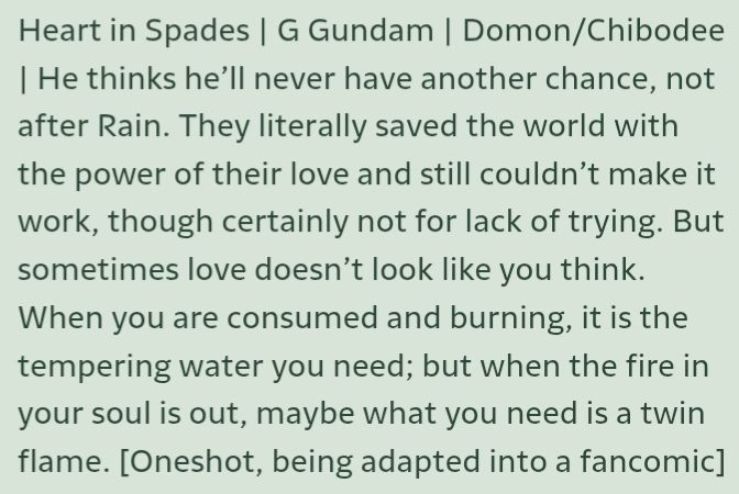Heart in Spades | G Gundam | Domon/Chibodee | He thinks he'll never have another chance, not after Rain. They literally saved the world with the power of their love and still couldn't make it work, though certainly not for lack of trying. But sometimes love doesn't look like you think. When you are consumed and burning, it is the tempering water you need; but when the fire in your soul is out, maybe what you need is a twin flame.
