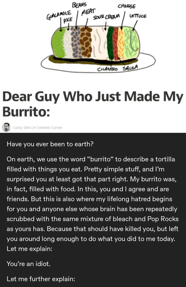 Dear Guy Who Just Made My Burrito:

Have you ever been to earth?

On earth, we use the word “burrito” to describe a tortilla filled with things you eat. Pretty simple stuff, and I'm surprised you at least got that part right. My burrito was, in fact, filled with food. In this, you and I agree and are friends. But this is also where my lifelong hatred begins for you and anyone else whose brain has been repeatedly scrubbed with the same mixture of bleach and Pop Rocks as yours has. Because that should have killed you, but left you around long enough to do what you did to me today.

Let me explain:

You're an idiot.

Let me further explain: