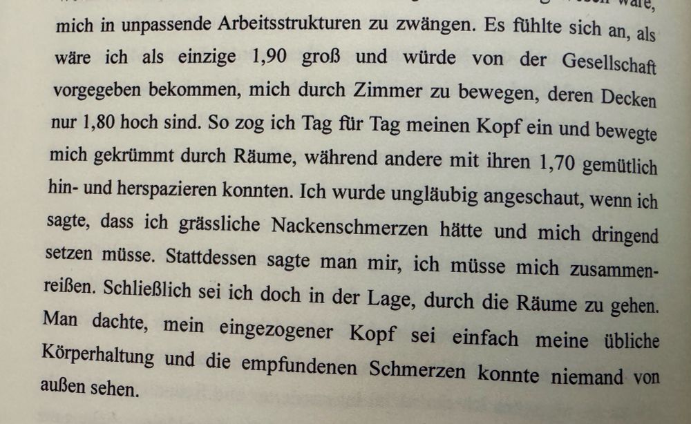 Foto aus einem Buch mit dem Text: Es fühlte sich an, als wäre ich als einzige 1,90 groß und würde von der Gesellschaft vorgegeben bekommen, mich durch Zimmer zu bewegen, deren Decken nur 1,80 hoch sind. So zog ich Tag für Tag meinen Kopf ein und bewegte mich gekrümmt durch Räume, während andere mit ihren 1,70 gemütlich hin- und herspazieren konnten. Ich wurde ungläubig angeschaut, wenn ich sagte, dass ich grässliche Nackenschmerzen hätte und mich dringend setzen müsse. Stattdessen sagte man mir, ich müsse mich zusammenreißen. Schließlich sei ich doch in der Lage, durch die Räume zu gehen. Man dachte, mein eingezogener Kopf sei einfach meine übliche Körperhaltung und die empfundenen Schmerzen konnte niemand von außen sehen.