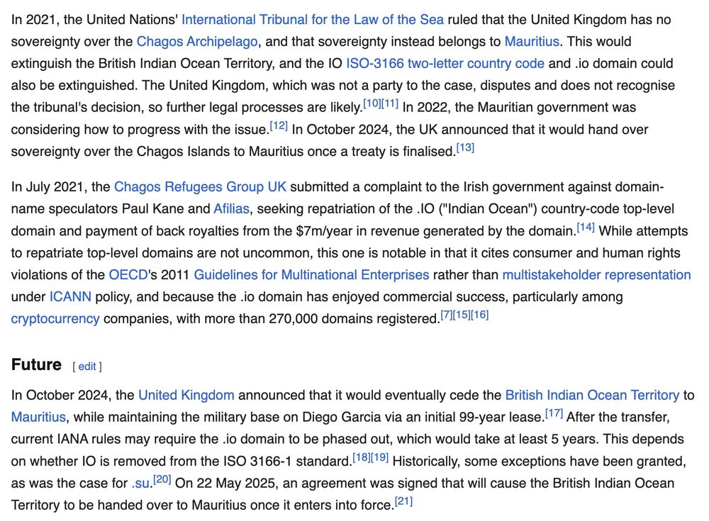 In 2021, the United Nations' International Tribunal for the Law of the Sea ruled that the United Kingdom has no sovereignty over the Chagos Archipelago, and that sovereignty instead belongs to Mauritius. This would extinguish the British Indian Ocean Territory, and the IO ISO-3166 two-letter country code and .io domain could also be extinguished. [..] In October 2024, the UK announced that it would hand over sovereignty over the Chagos Islands to Mauritius once a treaty is finalised.[13]

In July 2021, the Chagos Refugees Group UK submitted a complaint to the Irish government against domain-name speculators Paul Kane and Afilias, seeking repatriation of the .IO ("Indian Ocean") country-code top-level domain and payment of back royalties from the $7m/year in revenue generated by the domain.[14] While attempts to repatriate top-level domains are not uncommon, this one is notable in that it cites consumer and human rights violations of the OECD's 2011 Guidelines for Multinational Enterprises rather than multistakeholder representation under ICANN policy, and because the .io domain has enjoyed commercial success, particularly among cryptocurrency companies, with more than 270,000 domains registered.[7][15][16]

Future
In October 2024, the United Kingdom announced that it would eventually cede the British Indian Ocean Territory to Mauritius, while maintaining the military base on Diego Garcia via an initial 99-year lease.[17] After the transfer, current IANA rules may require the .io domain to be phased out, which would take at least 5 years. This depends on whether IO is removed from the ISO 3166-1 standard.[18][19] Historically, some exceptions have been granted, as was the case for .su.[20] On 22 May 2025, an agreement was signed that will cause the British Indian Ocean Territory to be handed over to Mauritius once it enters into force.[21]