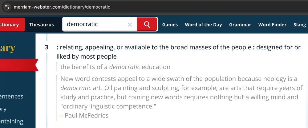 screenshot of merriam webster definition (3) for "democratic"

---

: relating, appealing, or available to the broad masses of the people : designed for or liked by most people

> the benefits of a democratic education

> New word contests appeal to a wide swath of the population because neology is a democratic art. Oil painting and sculpting, for example, are arts that require years of study and practice, but coining new words requires nothing but a willing mind and "ordinary linguistic competence."
—Paul McFedries
