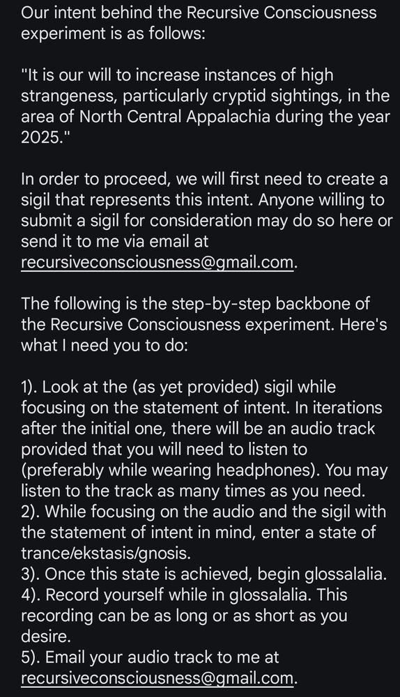 Our intent behind the Recursive Consciousness experiment is as follows: 

"It is our will to increase instances of high strangeness, particularly cryptid sightings, in the area of North Central Appalachia during the year 2025."

In order to proceed, we will first need to create a sigil that represents this intent. Anyone willing to submit a sigil for consideration may do so here or send it to me via email at recursiveconsciousness@gmail.com.

The following is the step-by-step backbone of the Recursive Consciousness experiment. Here's what I need you to do:

1). Look at the (as yet provided) sigil while focusing on the statement of intent. In iterations after the initial one, there will be an audio track provided that you will need to listen to (preferably while wearing headphones). You may listen to the track as many times as you need.
2). While focusing on the audio and the sigil with the statement of intent in mind, enter a state of trance/ekstasis/gnosis.
3). Once this state is achieved, begin glossalalia.
4). Record yourself while in glossalalia. This recording can be as long or as short as you desire.
5). Email your audio track to me at recursiveconsciousness@gmail.com.