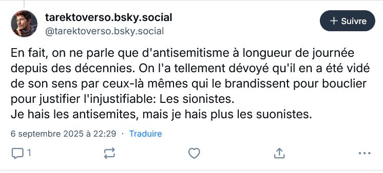 Skeet de tarektoverso: "En fait, on ne parle que d'antisemitisme à longueur de journée depuis des décennies. On l'a tellement dévoyé qu'il en a été vidé de son sens par ceux-là mêmes qui le brandissent pour bouclier pour justifier l'injustifiable: Les sionistes. 
Je hais les antisemites, mais je hais plus les suonistes."