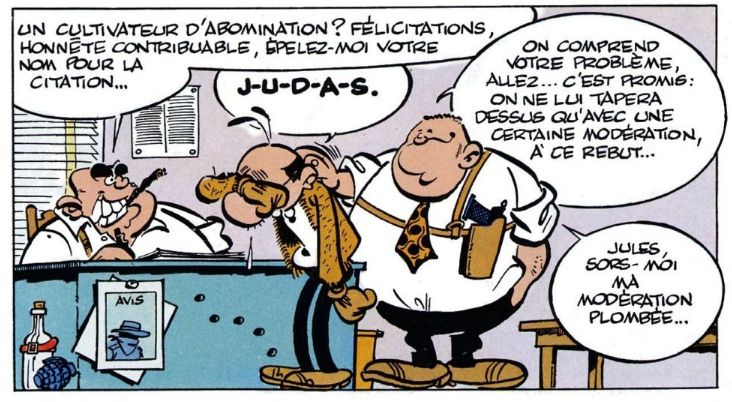 Case de Achille Talon. Lefuneste est au poste de police.
A gauche, un policier assis à un bureau fume un cigarello et prend des notes avec un sourire carnassier, en disant "Un cultivateur d'abomination? Félicitations, honnête contribuable, épelez-moi votre nom pour la citation..."
Lefuneste, en larmes, affaissé, s'essuyant les yeux du bras droit, dit "J-U-D-A-S"
A sa droite, un autre policier lui tapote sur l'épaule pour le réconforter en disant dans une première bulle: "On comprend votre problème, allez... C'est promis: on ne lui tapera dessus qu'avec une certaine modération, à ce rebut..." et dans une deuxième bulle: "Jules, sors-moi ma modération plombée..."