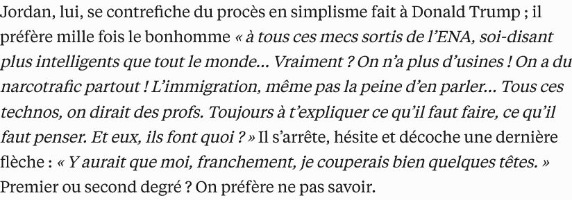 Extrait de l'article: "Jordan, lui, se contrefiche du procès en simplisme fait à Donald Trump ; il préfère mille fois le bonhomme « à tous ces mecs sortis de l’ENA, soi-disant plus intelligents que tout le monde… Vraiment ? On n’a plus d’usines ! On a du narcotrafic partout ! L’immigration, même pas la peine d’en parler… Tous ces technos, on dirait des profs. Toujours à t’expliquer ce qu’il faut faire, ce qu’il faut penser. Et eux, ils font quoi ? » Il s’arrête, hésite et décoche une dernière flèche : « Y aurait que moi, franchement, je couperais bien quelques têtes. » Premier ou second degré ? On préfère ne pas savoir."