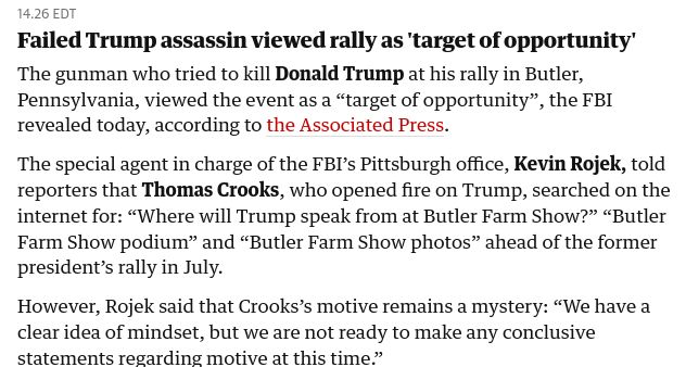 Failed Trump assassin viewed rally as 'target of opportunity'
The gunman who tried to kill Donald Trump at his rally in Butler, Pennsylvania, viewed the event as a “target of opportunity”, the FBI revealed today, according to the Associated Press.

The special agent in charge of the FBI’s Pittsburgh office, Kevin Rojek, told reporters that Thomas Crooks, who opened fire on Trump, searched on the internet for: “Where will Trump speak from at Butler Farm Show?” “Butler Farm Show podium” and “Butler Farm Show photos” ahead of the former president’s rally in July.

However, Rojek said that Crooks’s motive remains a mystery: “We have a clear idea of mindset, but we are not ready to make any conclusive statements regarding motive at this time.”