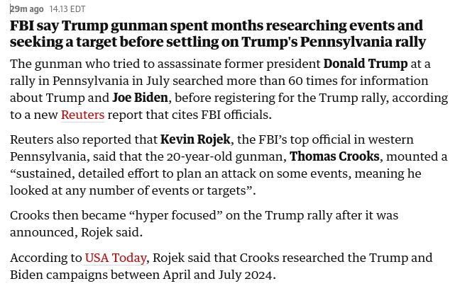 FBI say Trump gunman spent months researching events and seeking a target before settling on Trump's Pennsylvania rally
The gunman who tried to assassinate former president Donald Trump at a rally in Pennsylvania in July searched more than 60 times for information about Trump and Joe Biden, before registering for the Trump rally, according to a new Reuters report that cites FBI officials.

Reuters also reported that Kevin Rojek, the FBI’s top official in western Pennsylvania, said that the 20-year-old gunman, Thomas Crooks, mounted a “sustained, detailed effort to plan an attack on some events, meaning he looked at any number of events or targets”.

Crooks then became “hyper focused” on the Trump rally after it was announced, Rojek said.

According to USA Today, Rojek said that Crooks researched the Trump and Biden campaigns between April and July 2024.