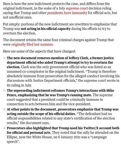 Here is how the new indictment protects the case, and differs from the original indictment, in the wake of a July supreme court decision ruling saying that Trump and other presidents have immunity for official acts, but not unofficial ones.

Put simply: portions of the new indictment are rewritten to emphasize that Trump was not acting in his official capacity during his efforts to try to overturn the election.

The document retains the same four criminal charges against Trump that were originally filed last summer.

Here are some of the aspects that have changed:

The new document removes mention of Jeffrey Clark, a former justice department official who aided Trump’s attempt to try to overturn the election. Clark was the only government official who was listed as an unnamed co-conspirator in the original indictment. “Trump is therefore absolutely immune from prosecution for the alleged conduct involving his discussions with Justice Department officials,” the supreme court wrote in it