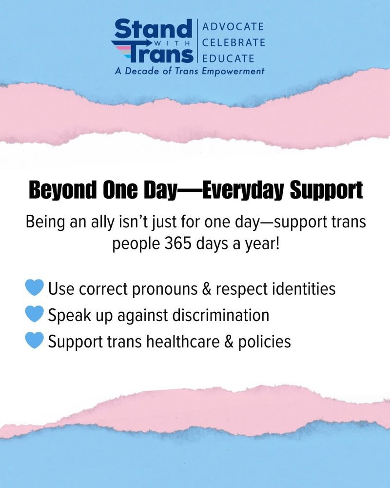 Beyond One Day-Everyday Support

Being an ally isn't just for one day-support trans people 365 days a year!

-Use correct pronouns & respect identities
-Speak up against discrimination
-Support trans healthcare & policies