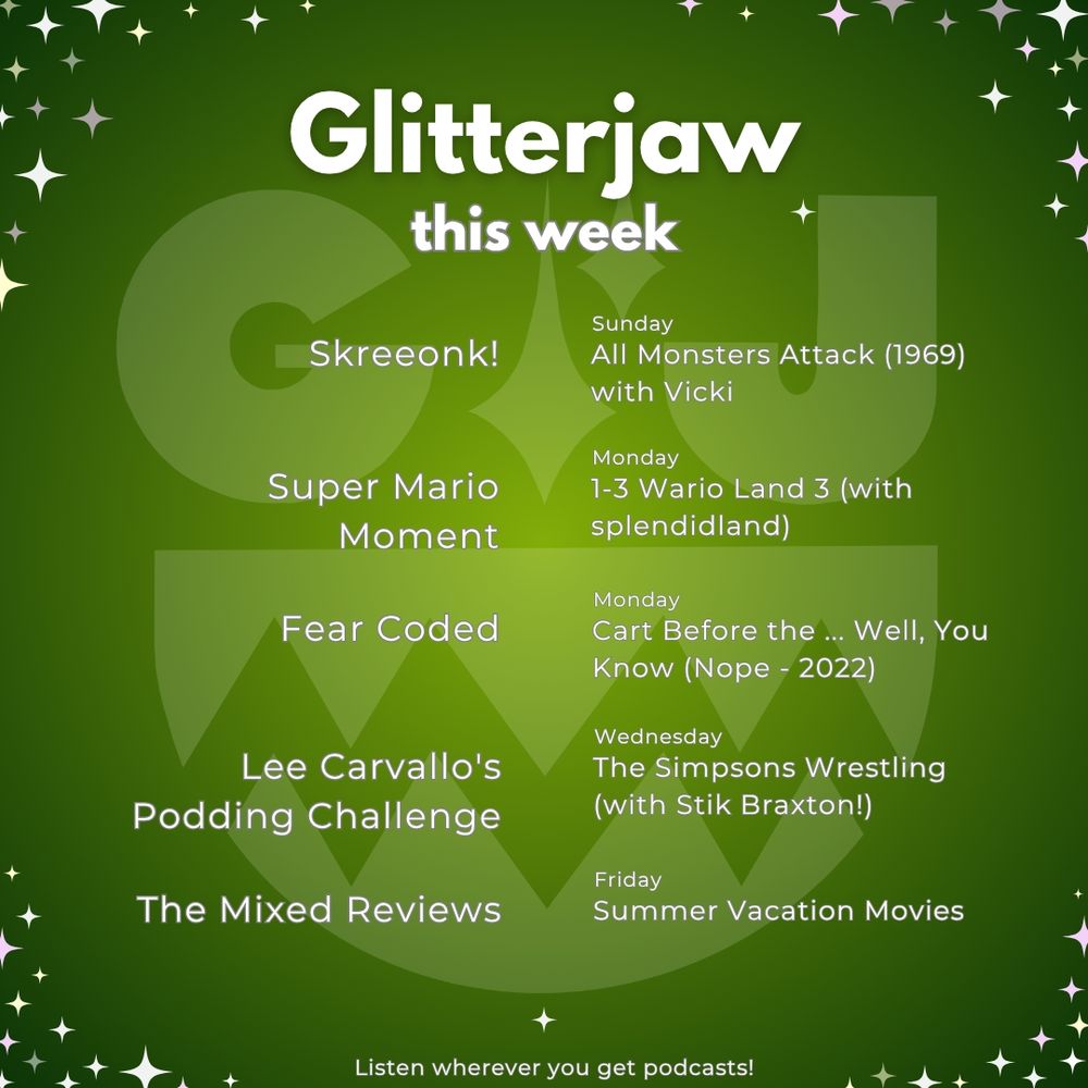 Glitterjaw this week 
Sunday 
Skreeonk!- All Monsters Attack (1969) with Vicki 
Monday
Super Mario Moment- 1-3 Wario Land 3 (with splendidland)
Fear Coded- Cart Before the ... Well, You Know (Nope - 2022)
Wednesday
Lee Carvallo's Podding Challenge - The Simpsons Wrestling (with Stik Braxton!) 
Friday
The Mixed Reviews - Summer Vacation Movies 