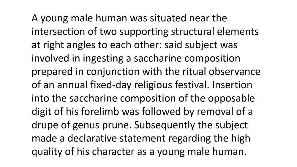 A young male human was situated near the intersection of two supporting structural elements at right angles to each other: said subject was involved in ingesting a saccharine composition prepared in conjunction with the ritual observance of an annual fixed-day religious festival. Insertion into the saccharine composition of the opposable digit of his forelimb was followed by removal of a drupe of genus prune. Subsequently the subject made a declarative statement regarding the high quality of his character as a young male human.
