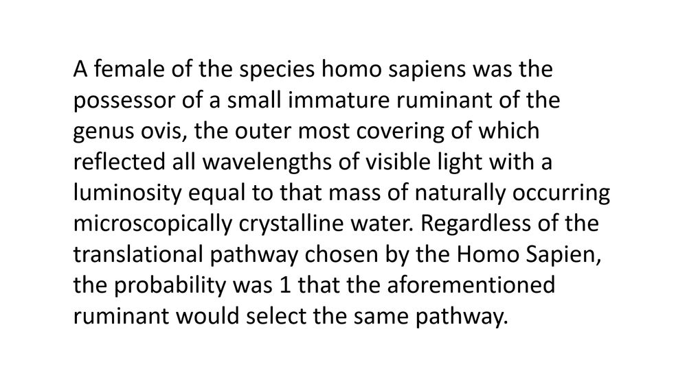 A female of the species homo sapiens was the possessor of a small immature ruminant of the genus ovis, the outer most covering of which reflected all wavelengths of visible light with a luminosity equal to that mass of naturally occurring microscopically crystalline water. Regardless of the translational pathway chosen by the Homo Sapien, the probability was 1 that the aforementioned ruminant would select the same pathway.
