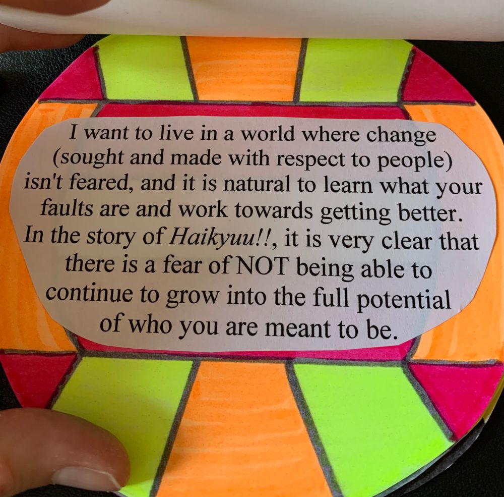 A page with a volleyball that has bright orange, yellow, and pink colors. the text says "I want to live in a world where change (sought and made with respect to other people) isn't feared, and it is natural to learn what your faults are and work to become better. in the story of Haikyuu!!, it is very clear that there is a fear of NOT being able to continue to grow into the full potential of who you are meant to be."