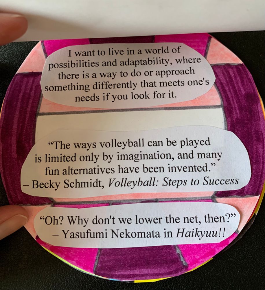 A page with a volleyball that has pink and purple colors. The text says "I want to live in a world with possibilities and adaptability, where there is a way to do or approach something differently that meet's one's needs if you look for it." Under that is a quote, "The ways volleyball can be played is limited only by imagination, and many fun alternatives have been invented." by Becky Schmidt in Volleyball: Steps to Success. Under that is another quote, "Oh? Why don't we lower the net, then?" by Nekomata Yasufumi