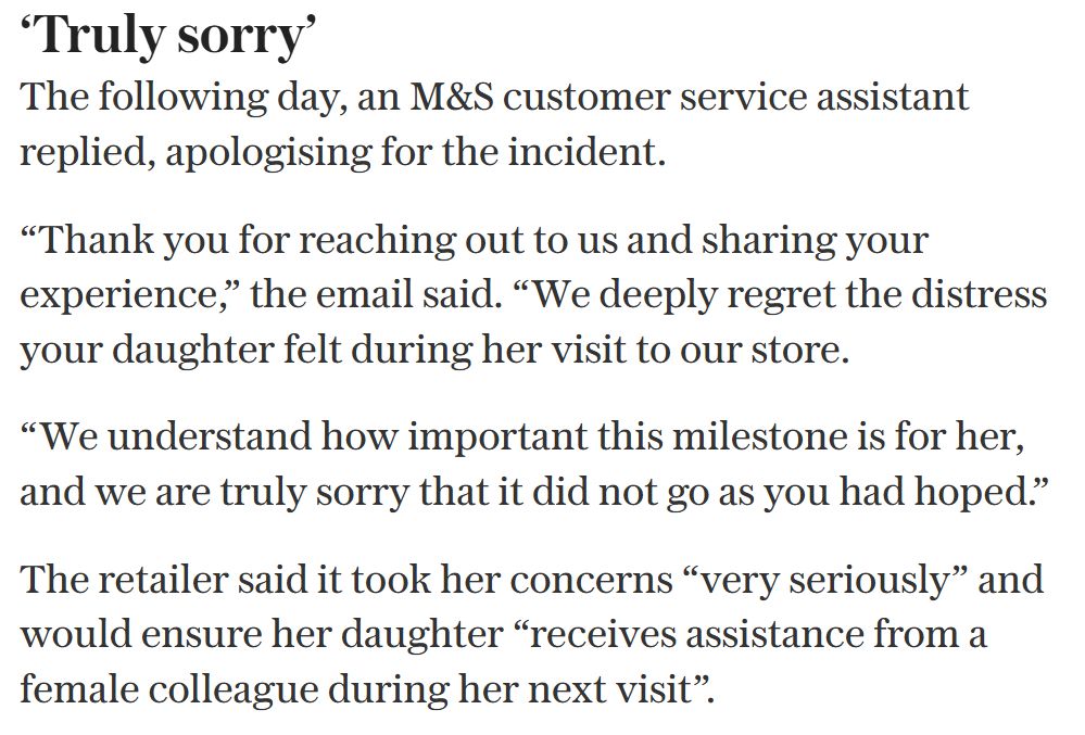 M&S Apology:
‘Truly sorry’
The following day, an M&S customer service assistant replied, apologising for the incident.
“Thank you for reaching out to us and sharing your experience,” the email said. “We deeply regret the distress your daughter felt during her visit to our store.
“We understand how important this milestone is for her, and we are truly sorry that it did not go as you had hoped.”
The retailer said it took her concerns “very seriously” and would ensure her daughter “receives assistance from a female colleague during her next visit”.