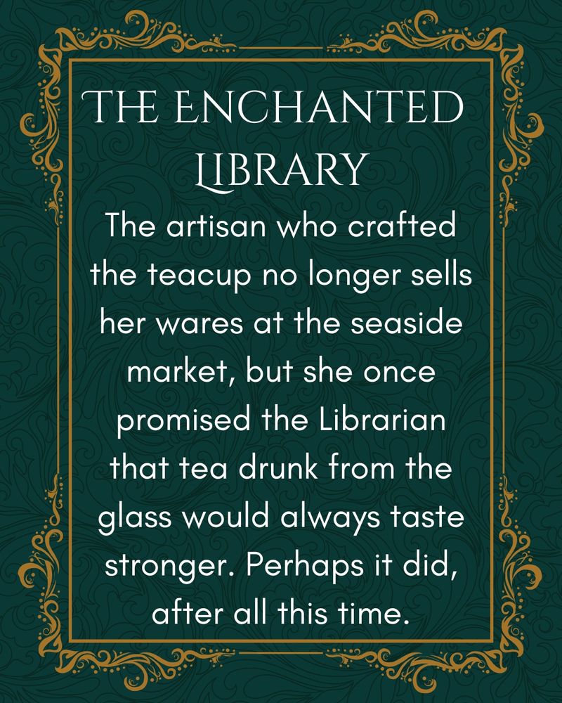 Text: The artisan who crafted the teacup no longer sells her wares at the seaside market, but she once promised the Librarian that tea drunk from the glass would always taste stronger. Perhaps it did, after all this time.