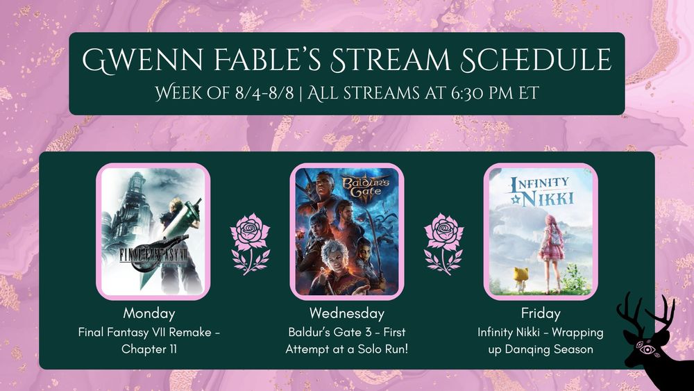 Gwenn Fable’s stream schedule: week of 8/4-8/8, all streams at 6:30pm ET. Monday: Final Fantasy VII Remake—chapter 11. Wednesday: Baldur’s Gate 3—first attempt at a solo run! Friday: Infinity Nikki—wrapping up Danqing season. 