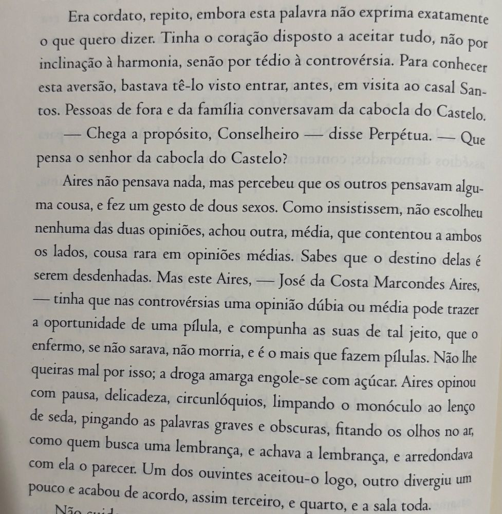 Era cordato, repito, embora esta palavra não exprima exatamente o que quero dizer. Tinha o coração disposto a aceitar tudo, não por inclinação à harmonia, senão por tédio à controvérsia. Para conhecer esta aversão, bastava tê-lo visto entrar, antes, em visita ao casal San-tos. Pessoas de fora e da família conversavam da cabocla do Castelo.
— Chega a propósito, Conselheiro - disse Perpétua. - Que pensa o senhor da cabocla do Castelo?
Aires não pensava nada, mas percebeu que os outros pensavam alguma cousa, e fez um gesto de dous sexos. Como insistissem, não escolheu nenhuma das duas opiniões, achou outra, média, que contentou a ambos os lados, cousa rara em opiniões médias. Sabes que o destino delas é serem desdenhadas. Mas este Aires, — José da Costa Marcondes Aires,
— tinha que nas controvérsias uma opinião dúbia ou média pode trazer a oportunidade de uma pílula, e compunha as suas de tal jeito, que o enfermo, se não sarava, não morria, e é o mais que fazem pílulas. Não lhe queiras mal por isso; a droga amarga engole-se com açúcar. Aires opinou com pausa, delicadeza, circunlóquios, limpando o monóculo ao lenço de seda, pingando as palavras graves e obscuras, fitando os olhos no ar como quem busca uma lembrança, e achava a lembrança, e arredondava com ela o parecer. Um dos ouvintes aceitou-o logo, outro divergiu um pouco e acabou de acordo, assim terceiro, e quarto, e a sala toda.