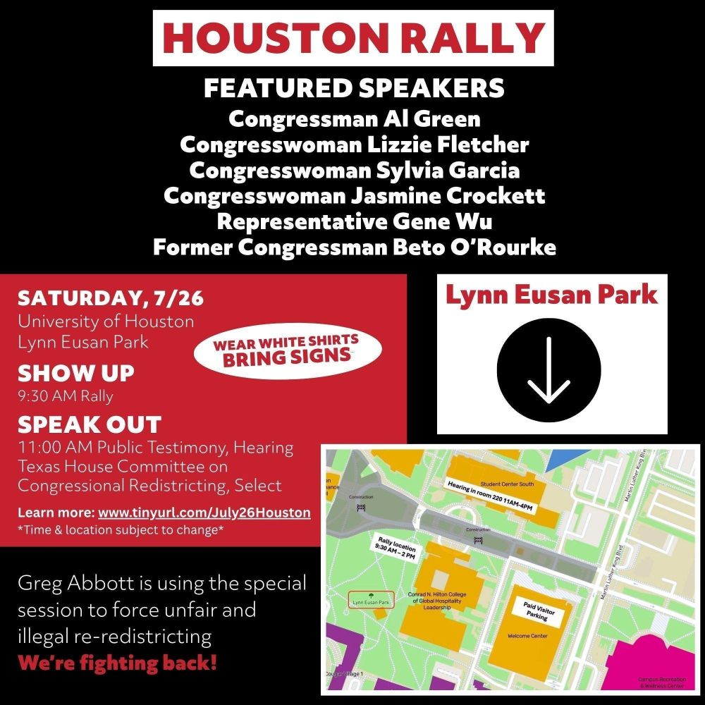 Saturday, 7/26
University of Houston
Lynn Eusan Park
Show up
9:30 am rally
Speak out
11:00 am public testimony, gearing
Texas House Committee on Congressional Redistricting, Select
Learn more www.tinuryl.com/July26Houston
time and location subject to change

Greg Abbott is using the special session to force unfair and illegal re-redistricting
We're fighting back!
