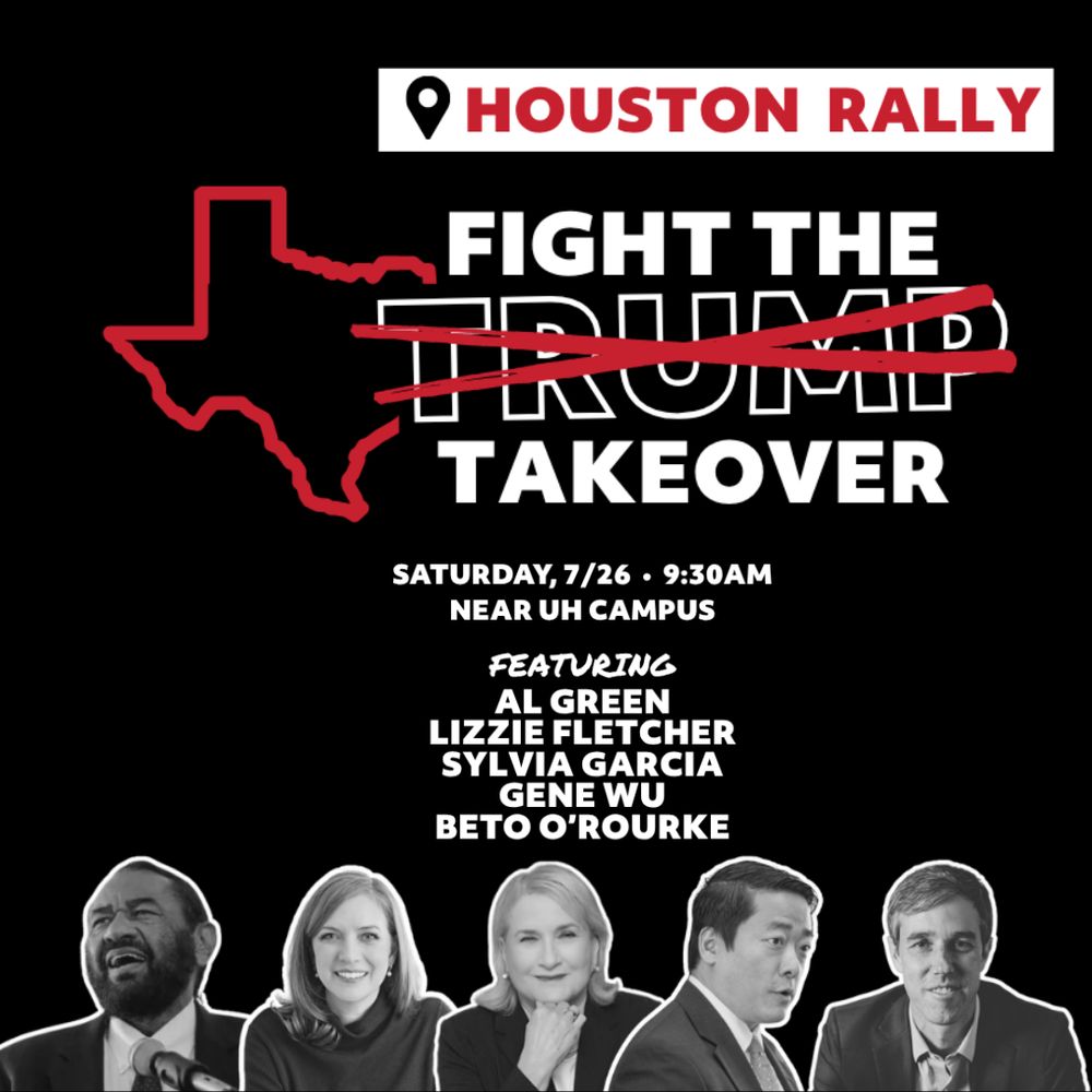 Trump and Abbott want to take your voice. This Saturday, join Rep. Al Green, Congresswoman Lizzie Fletcher, Rep. Sylvia Garcia, Gene Wu for State Representative 137, and Beto O'Rourke to show Trump and Abbott you know how to use it! Houston says NO to Trump's gerrymander scheme!

9:30 - Rally
11:00 - Testimony (2 mins per person)

Info and registration @ bit.ly/FIGHT-TRUMP