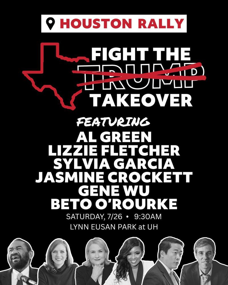Houston Rally
Fight the Trump Takeover
Featuring Al Green, Lizzie Fletcher, Sylvia Garcia, Jasmine Crockett, Gene Wu, Beto O'Rourke
Saturday, 7/26 - 9:30 AM
LYNN EUSAN PARK at UH
