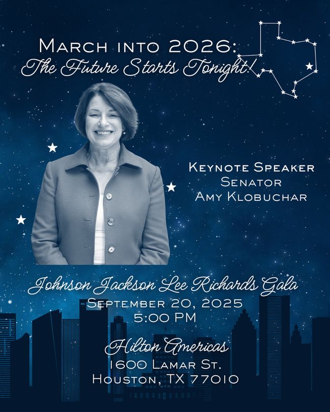 March into 2026:
The Future Starts Tonight!

Keynote Speaker Senator Amy Klobuchar

Johnson Jackson Lee Richards Gala
September 20, 2025
5:00 PM

Hilton Americas
1600 Lamar St.
Houston, TX 77010
