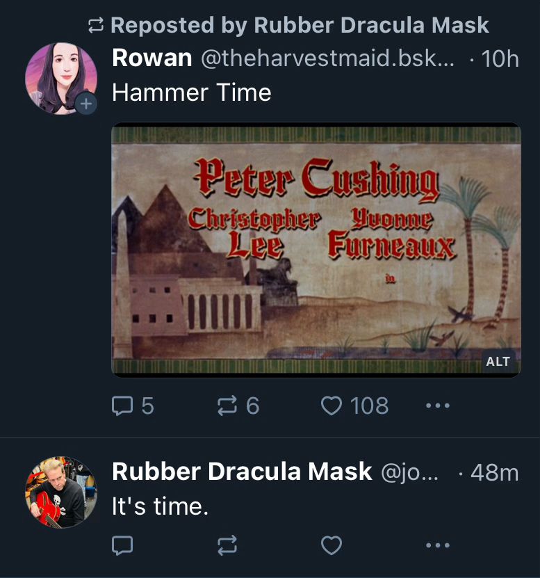 Two Bluesky posts in a row, chronologically from the bottom to the top: John says “It’s time”, followed by a repost from someone else just saying “Hammer Time” with an image of a title screen from a Hammer horror film starring Peter Cushing, Christopher Lee, and Yvonne Furneaux.