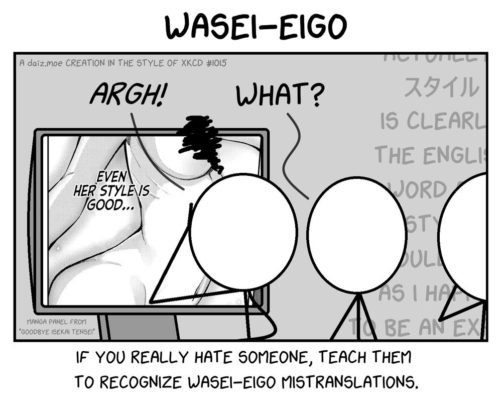 Wasei-eigo

A single panel comic where three stickmen are reading manga on a monitor, with the currently visible panel depicting a nude shot of a female character alongside a narration reading "Even her style is good..." This makes no sense as you obviously don't have a "style" when you're naked, and the reason for this is a mistranslation borne from assuming that the Japanese word スタイル (sutairu) is just the English word "style", when in fact its meaning in Japanese is actually "figure", as in "Even her figure is great" - the actually correct translation for the line in question, as it actually makes sense for a comment about a naked body. The first stickman understands all this and is going "Argh!" in response. The second stickman is unaware and is just saying "What?" The third stickman, slightly offscreen, is going off on a rant about how スタイル is CLEARLY the English word "style" because they've learned just the exact dangerous amount of Japanese where they think they know way more than they do, resulting in confident proclamations about things that are very wrong. There is text under the panel, which says "If you really hate someone, teach them to recognize wasei-eigo mistranslations." The comic is titled "Wasei-eigo", and it was created by Daiz (of daiz.moe) and modeled after the xkcd comic strip number 1015. The manga panel featured in the comic is from a series called Goodbye Isekai Tensei.

#translation #localization