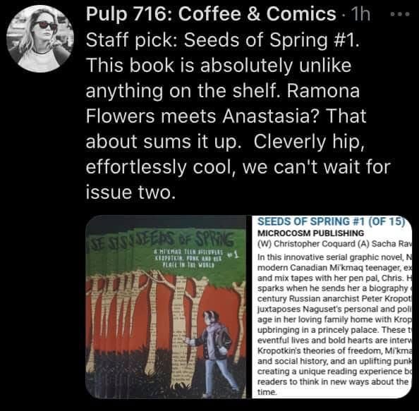 Screenshot of an old Tweet from Pulp 716: Coffee & Comic. It reads: Staff pick: Seeds of Spring#1. This book is absolutely unlike anything on the shelf. Ramona Flowers meets Anastasia? That about sums it up. Cleverly hip, effortlessly cool, we can't wait for issue two.
At the bottow of the tweet, their is a photo of the book 1 cover, featuring a young woman in a hoodie and headphones walking through a forest of paper trees with words spelled out against their bark.

On the right is the official synopsis of the series written by the publisher. It reads: In this innovative, 14-part serial graphic novel, Naguset, a modern Canadian Mi'kmaq teenager, exchanges books and mix tapes with her pen pal, Chris. Her imagination sparks when he sends her a biography of the 19th century Russian anarchist Peter Kropotkin. The story juxtaposes Naguset's personal and political coming-of-age in her loving family home with Kropotkin's rocky upbringing in a princely palace. These two stories of eventful lives and bold hearts are interwoven with Kropotkin's theories of freedom, Mi'kmaq vocabulary and social history, and an uplifting punk soundtrack, creating a unique reading experience bound to inspire readers to think in new ways about the issues of our time.
