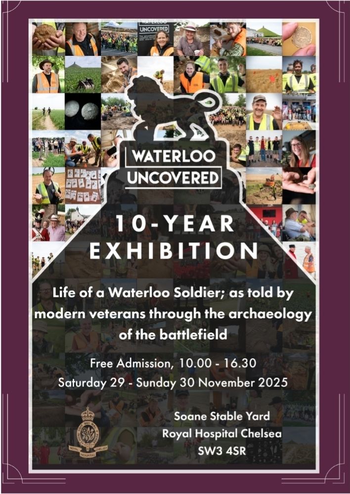 Poster by "Waterloo uncovered" announcing their 10-year exhibition "Life as a Waterloo soldier; as told by modern veterans through the archaeology of the battlefield"

Saturday 29 - Sunday 30 November 2025
Free Admission, 10.00-16:30

Soane Stable Yard
Royal Hospital Chelsea 
SW3 4SR